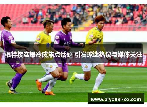 根特接连爆冷成焦点话题 引发球迷热议与媒体关注