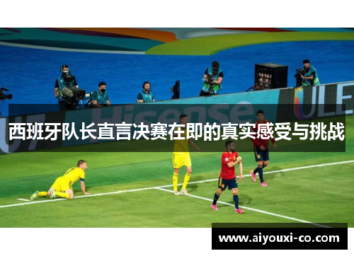 西班牙队长直言决赛在即的真实感受与挑战