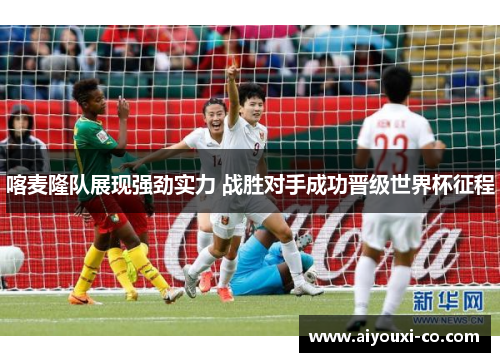 喀麦隆队展现强劲实力 战胜对手成功晋级世界杯征程