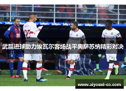 武磊进球助力埃瓦尔客场战平奥萨苏纳精彩对决