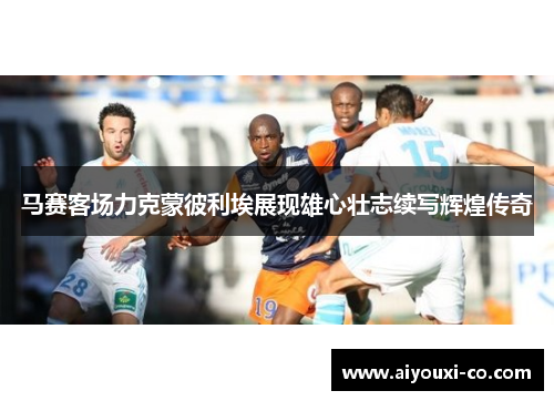 马赛客场力克蒙彼利埃展现雄心壮志续写辉煌传奇