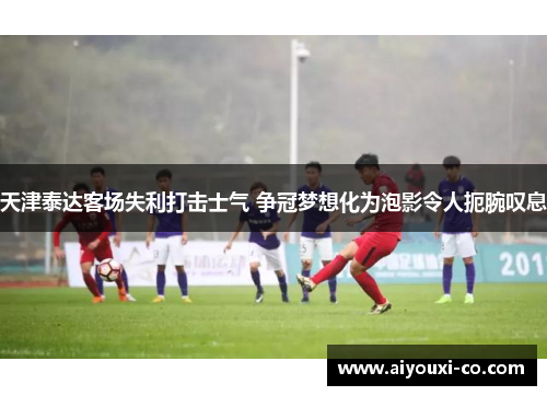 天津泰达客场失利打击士气 争冠梦想化为泡影令人扼腕叹息