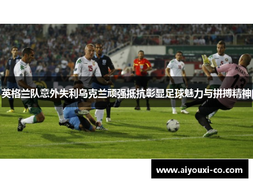 英格兰队意外失利乌克兰顽强抵抗彰显足球魅力与拼搏精神