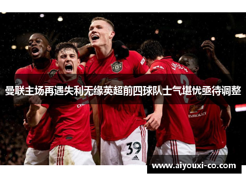 曼联主场再遇失利无缘英超前四球队士气堪忧亟待调整