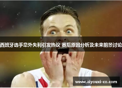 西班牙选手意外失利引发热议 赛后原因分析及未来前景讨论