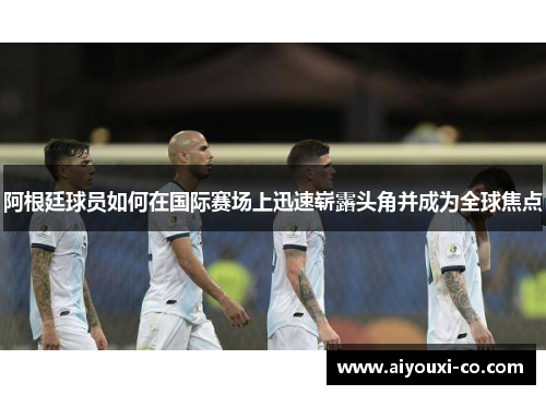 阿根廷球员如何在国际赛场上迅速崭露头角并成为全球焦点