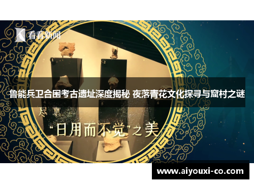 鲁能兵卫合围考古遗址深度揭秘 夜落青花文化探寻与窟村之谜