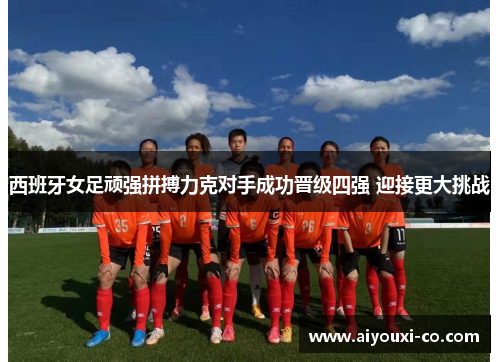 西班牙女足顽强拼搏力克对手成功晋级四强 迎接更大挑战