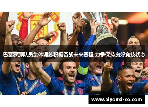 巴塞罗那队员集体训练积极备战未来赛程 力争保持良好竞技状态